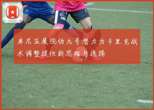 库尼亚展现伪九号潜力为卡里克战术调整提供新思路与选择