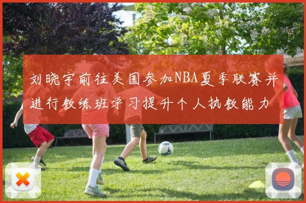 刘晓宇前往美国参加NBA夏季联赛并进行教练班学习提升个人执教能力