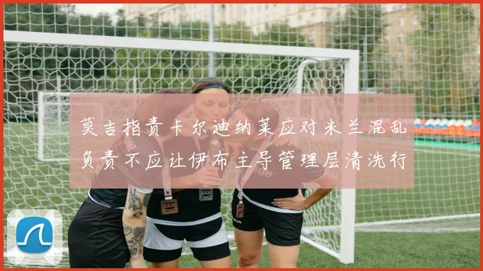 莫吉指责卡尔迪纳莱应对米兰混乱负责不应让伊布主导管理层清洗行动