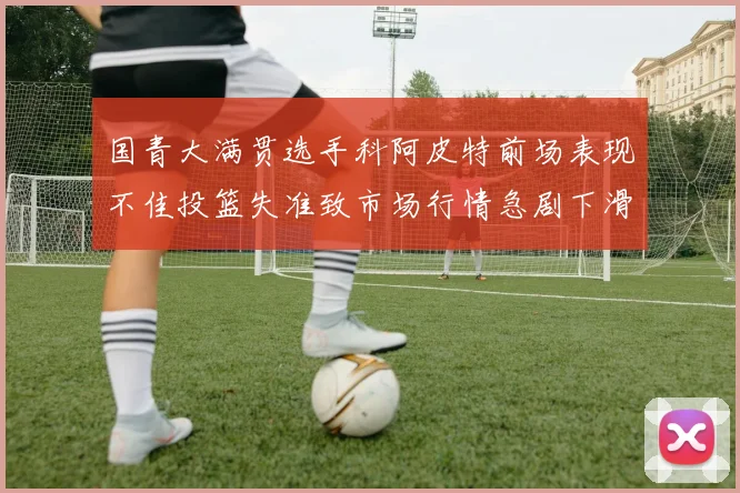 国青大满贯选手科阿皮特前场表现不佳投篮失准致市场行情急剧下滑