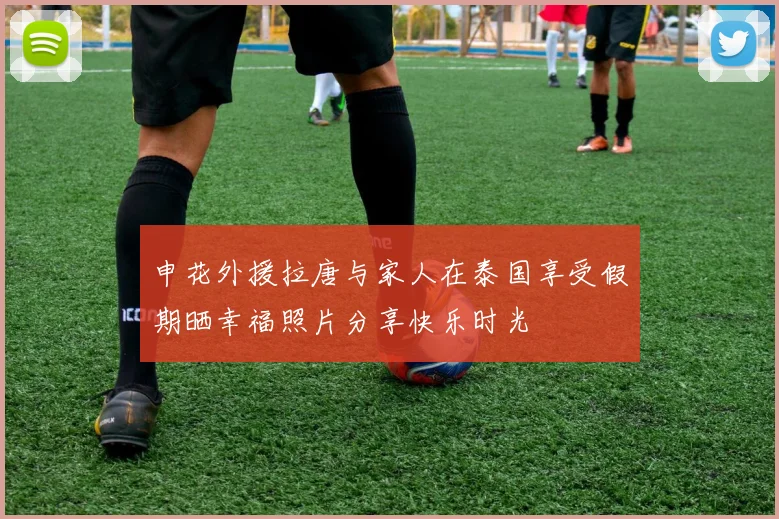 申花外援拉唐与家人在泰国享受假期晒幸福照片分享快乐时光