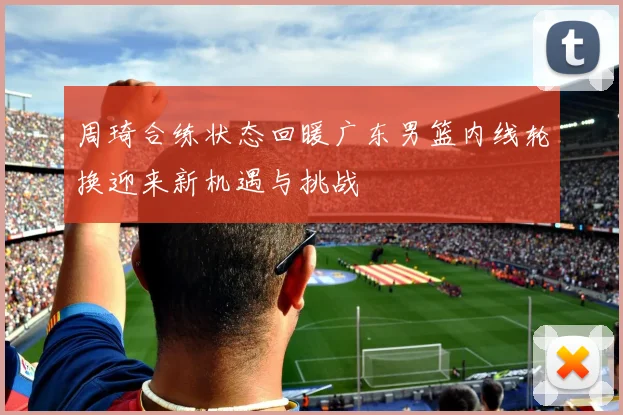 周琦合练状态回暖广东男篮内线轮换迎来新机遇与挑战