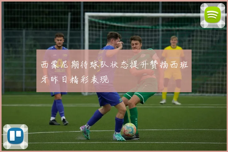 西蒙尼期待球队状态提升赞扬西班牙昨日精彩表现