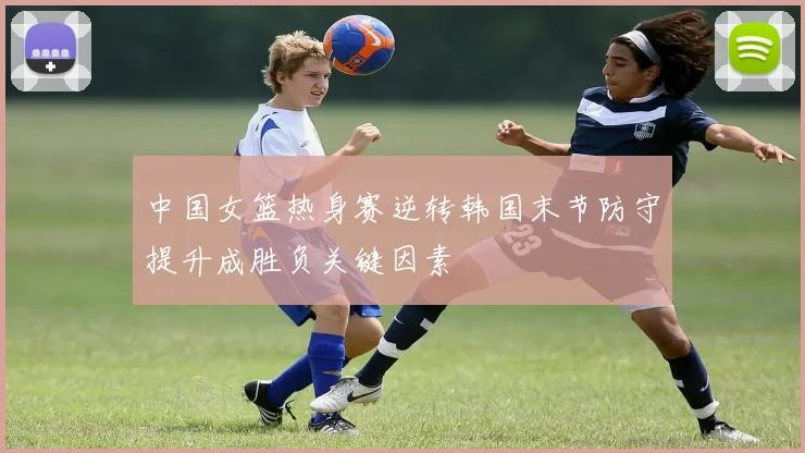 中国女篮热身赛逆转韩国末节防守提升成胜负关键因素