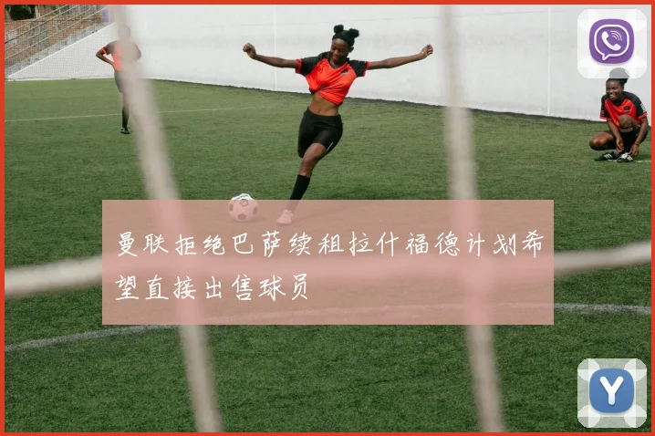 曼联拒绝巴萨续租拉什福德计划希望直接出售球员