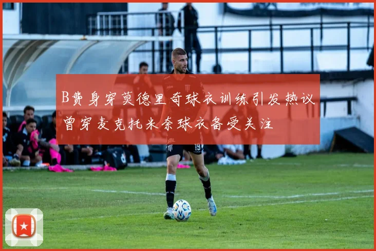 B费身穿莫德里奇球衣训练引发热议曾穿麦克托米奈球衣备受关注