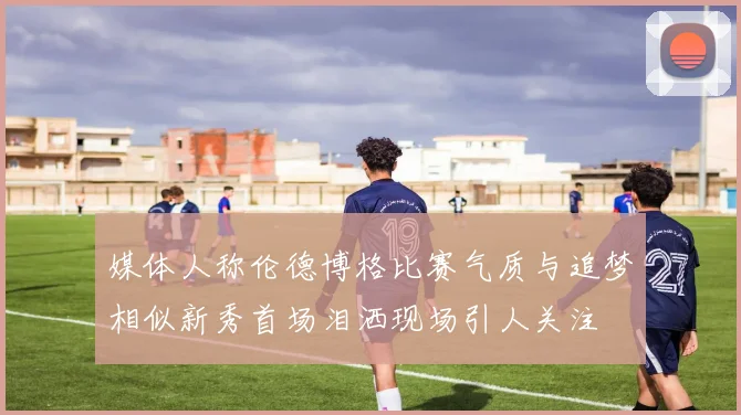 媒体人称伦德博格比赛气质与追梦相似新秀首场泪洒现场引人关注