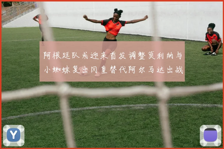 阿根廷队或迎来首发调整莫利纳与小蜘蛛复出冈皇替代阿尔马达出战