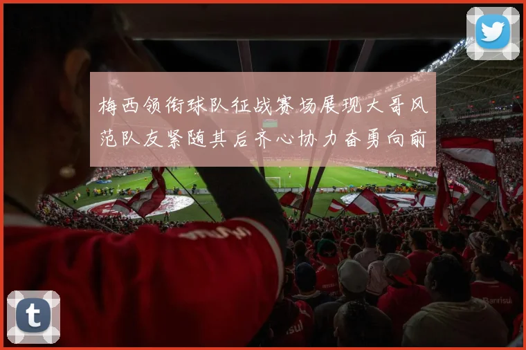 梅西领衔球队征战赛场展现大哥风范队友紧随其后齐心协力奋勇向前