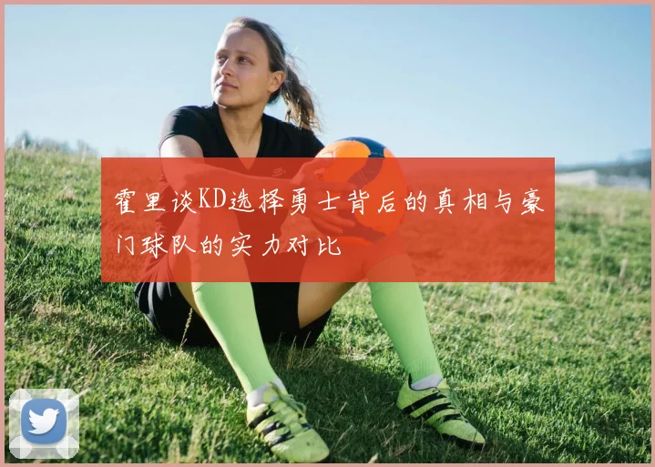 霍里谈KD选择勇士背后的真相与豪门球队的实力对比