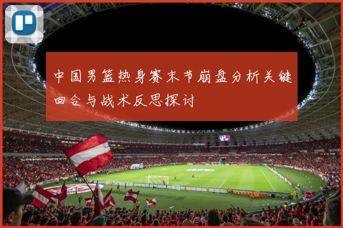 中国男篮热身赛末节崩盘分析关键回合与战术反思探讨